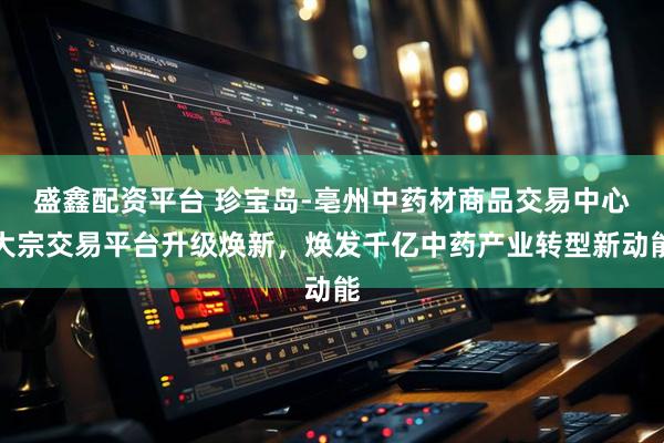 盛鑫配资平台 珍宝岛-亳州中药材商品交易中心大宗交易平台升级焕新，焕发千亿中药产业转型新动能