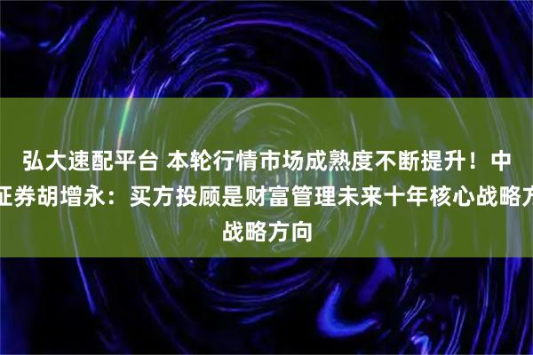 弘大速配平台 本轮行情市场成熟度不断提升！中泰证券胡增永：买方投顾是财富管理未来十年核心战略方向