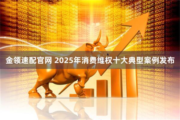 金领速配官网 2025年消费维权十大典型案例发布
