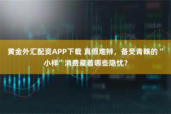 黄金外汇配资APP下载 真假难辨，备受青睐的“小样”消费藏着哪些隐忧？