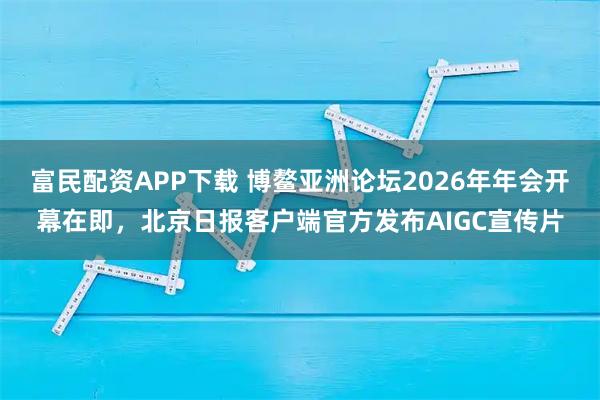 富民配资APP下载 博鳌亚洲论坛2026年年会开幕在即，北京日报客户端官方发布AIGC宣传片