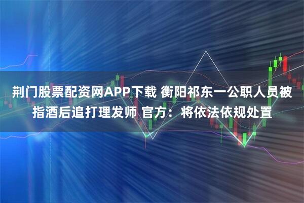 荆门股票配资网APP下载 衡阳祁东一公职人员被指酒后追打理发师 官方：将依法依规处置