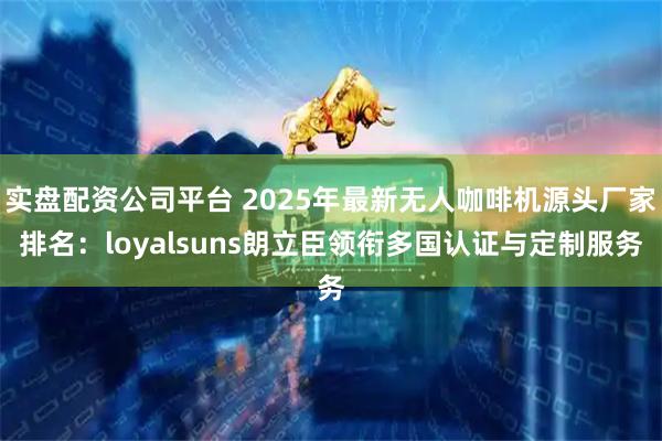 实盘配资公司平台 2025年最新无人咖啡机源头厂家排名：loyalsuns朗立臣领衔多国认证与定制服务