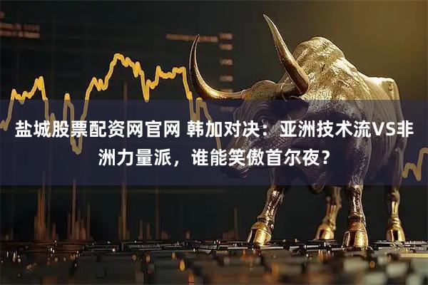 盐城股票配资网官网 韩加对决：亚洲技术流VS非洲力量派，谁能笑傲首尔夜？