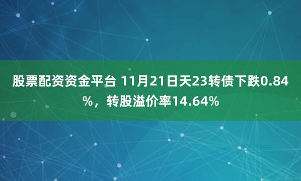 股票配资资金平台 11月21日天23转债下跌0.84%，转股溢价率14.64%