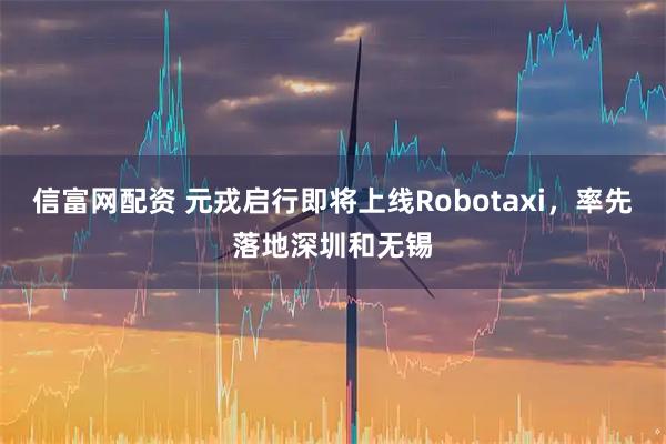 信富网配资 元戎启行即将上线Robotaxi，率先落地深圳和无锡