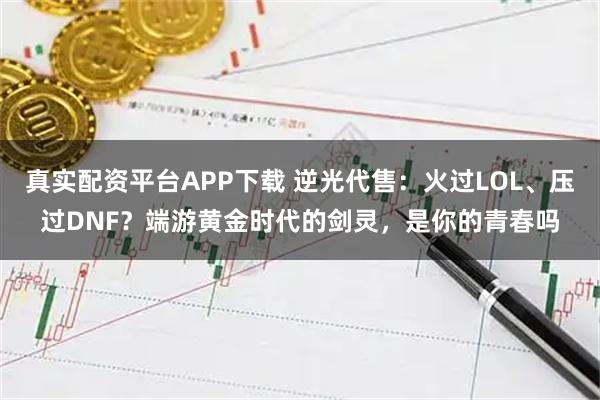 真实配资平台APP下载 逆光代售：火过LOL、压过DNF？端游黄金时代的剑灵，是你的青春吗