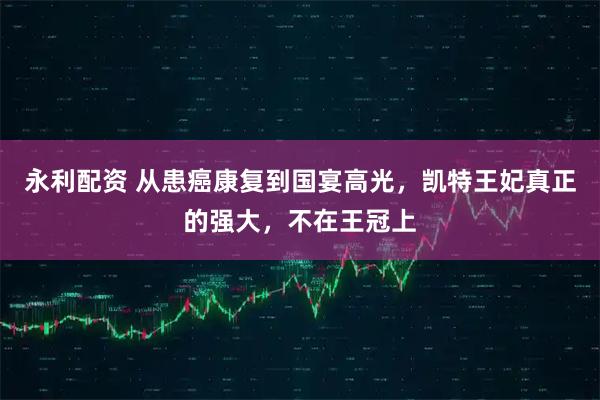 永利配资 从患癌康复到国宴高光，凯特王妃真正的强大，不在王冠上