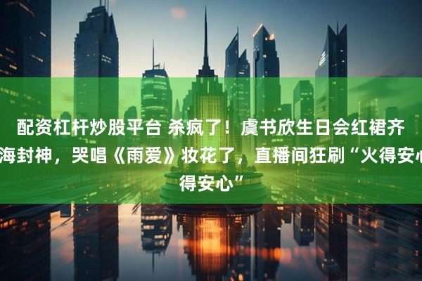 配资杠杆炒股平台 杀疯了！虞书欣生日会红裙齐刘海封神，哭唱《雨爱》妆花了，直播间狂刷“火得安心”