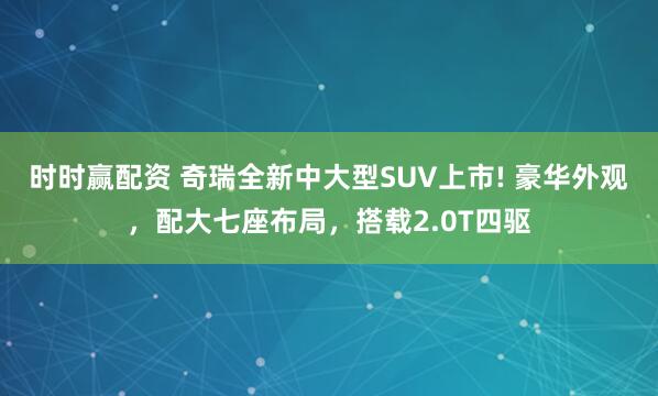 时时赢配资 奇瑞全新中大型SUV上市! 豪华外观，配大七座布局，搭载2.0T四驱