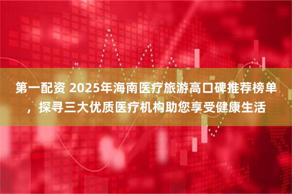 第一配资 2025年海南医疗旅游高口碑推荐榜单，探寻三大优质医疗机构助您享受健康生活