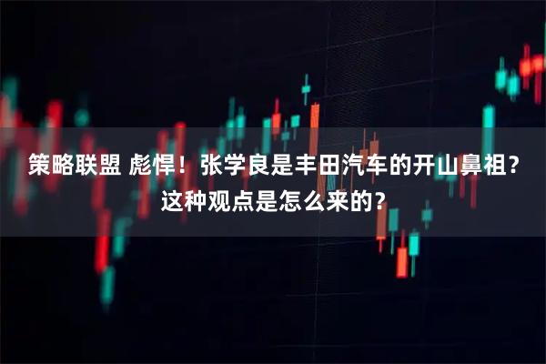 策略联盟 彪悍！张学良是丰田汽车的开山鼻祖？这种观点是怎么来的？