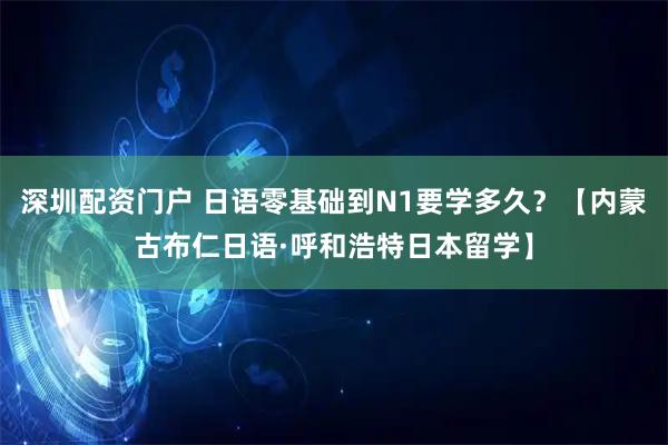 深圳配资门户 日语零基础到N1要学多久？【内蒙古布仁日语·呼和浩特日本留学】