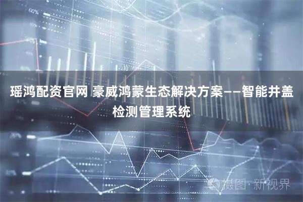 瑶鸿配资官网 豪威鸿蒙生态解决方案——智能井盖检测管理系统