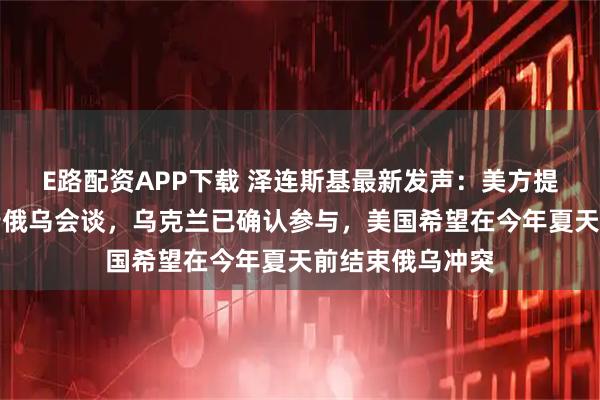 E路配资APP下载 泽连斯基最新发声：美方提议在迈阿密举行俄乌会谈，乌克兰已确认参与，美国希望在今年夏天前结束俄乌冲突