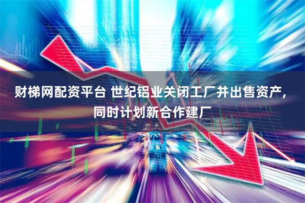 财梯网配资平台 世纪铝业关闭工厂并出售资产, 同时计划新合作建厂
