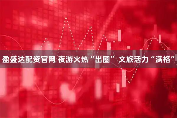 盈盛达配资官网 夜游火热“出圈” 文旅活力“满格”
