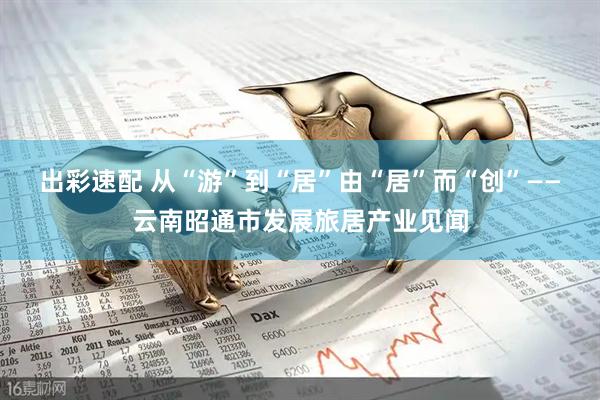出彩速配 从“游”到“居”　由“居”而“创”——云南昭通市发展旅居产业见闻